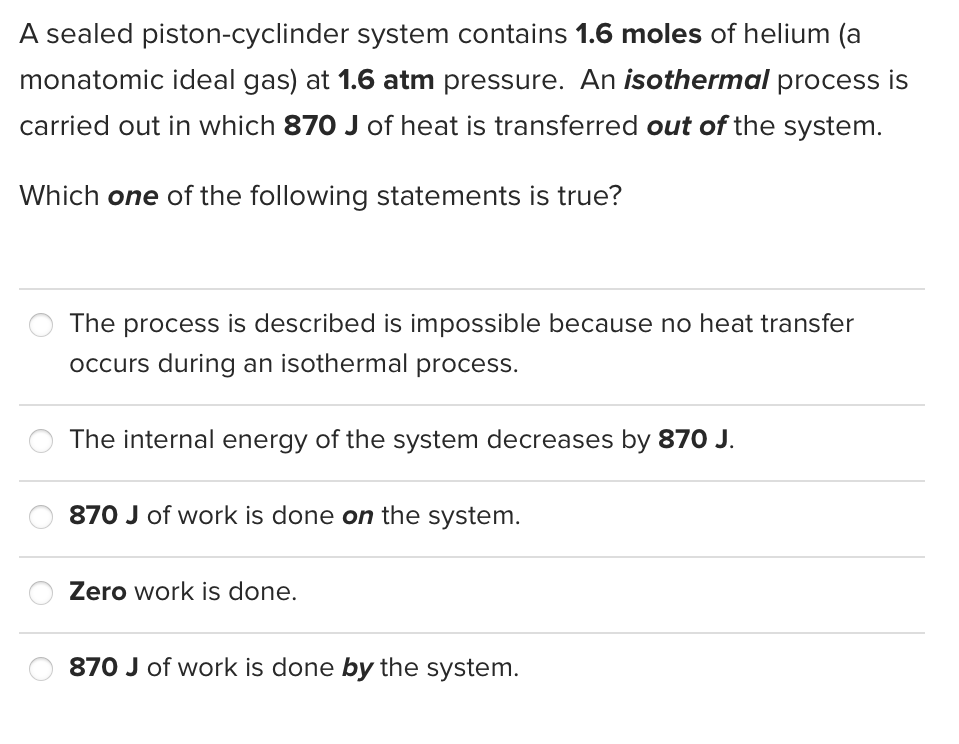 A sealed piston-cyclinder system contains 1.6 moles of helium (a
monatomic ideal gas) at 1.6 atm pressure. An isothermal process is
carried out in which 870 J of heat is transferred out of the system.
Which one of the following statements is true?
The process is described is impossible because no heat transfer
occurs during an isothermal process.
The internal energy of the system decreases by 870 J.
870 J of work is done on the system.
Zero work is done.
870 J of work is done by the system.
