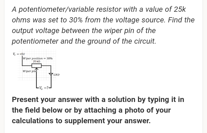 A potentiometer/variable resistor with a value of 25k
ohms was set to 30% from the voltage source. Find the
output voltage between the wiper pin of the
potentiometer and the ground of the circuit.
V, = +5V
Wiper position = 30%
25 ka
Wiper pin
GND
Present your answer with a solution by typing it in
the field below or by attaching a photo of your
calculations to supplement your answer.
