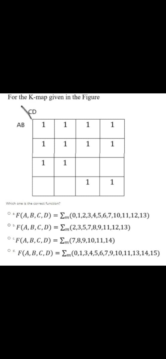 For the K-map given in the Figure
CD
АВ
1
1
1
1
1
1
1
1
1
1
1
Which one is the correct function?
O * F(A,B,C,D) = Em(0,1,2,3,4,5,6,7,10,11,12,13)
O F(A,B,C,D) = Em(2,3,5,7,8,9,11,12,13)
O*F(A,B,C, D) = Em(7,8,9,10,11,14)
Od.
F(A,B,C,D) = Em(0,1,3,4,5,6,7,9,10,11,13,14,15)
