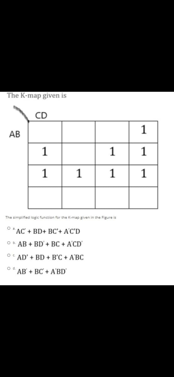 The K-map given is
CD
1
АВ
1
1
1
1
1
1
The simplified logic function for the K-map given in the Figure is
* AC' + BD+ BC'+ A'C'D
O b. AB + BD' + BC + A'CD'
O AD' + BD + B'C + A'BC
Od.
AB' + BC' + A'BD'
