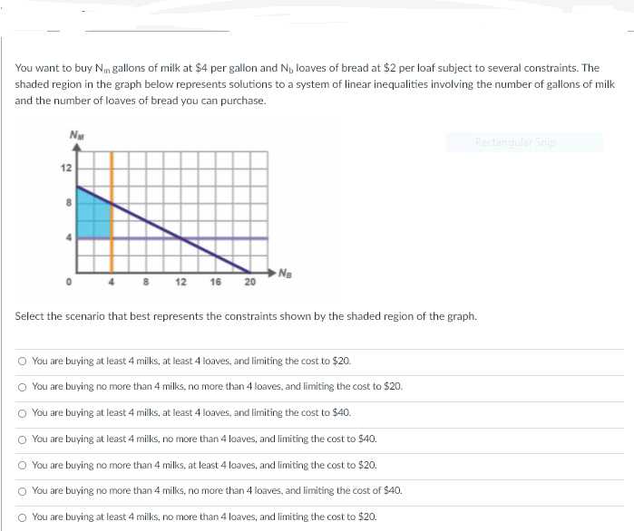 You want to buy Nm gallons of milk at $4 per gallon and N, loaves of bread at $2 per loaf subject to several constraints. The
shaded region in the graph below represents solutions to a system of linear inequalities involving the number of gallons of milk
and the number of loaves of bread you can purchase.
NM
Rectangular Snip
12
8
12 16
20
Select the scenario that best represents the constraints shown by the shaded region of the graph.
You are buying at least 4 milks, at least 4 loaves, and limiting the cost to $20.
You are buying no more than 4 milks, no more than 4 loaves, and limiting the cost to $20.
You are buying at least 4 milks, at least 4 loaves, and limiting the cost to $40.
You are buying at least 4 milks, no more than 4 loaves, and limiting the cost to $40.
You are buying no more than 4 milks, at least 4 loaves, and limiting the cost to $20.
You are buying no more than 4 milks, no more than 4 loaves, and limiting the cost of $40.
You are buying at least 4 milks, no more than 4 loaves, and limiting the cost to $20.
