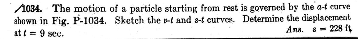 1034. The motion of a particle starting from rest is governed by the a-t curve
shown in Fig. P-1034. Sketch the v-t and s-t curves. Determine the displacement
at t = 9 sec.
Ans.
= 228 ft
8

