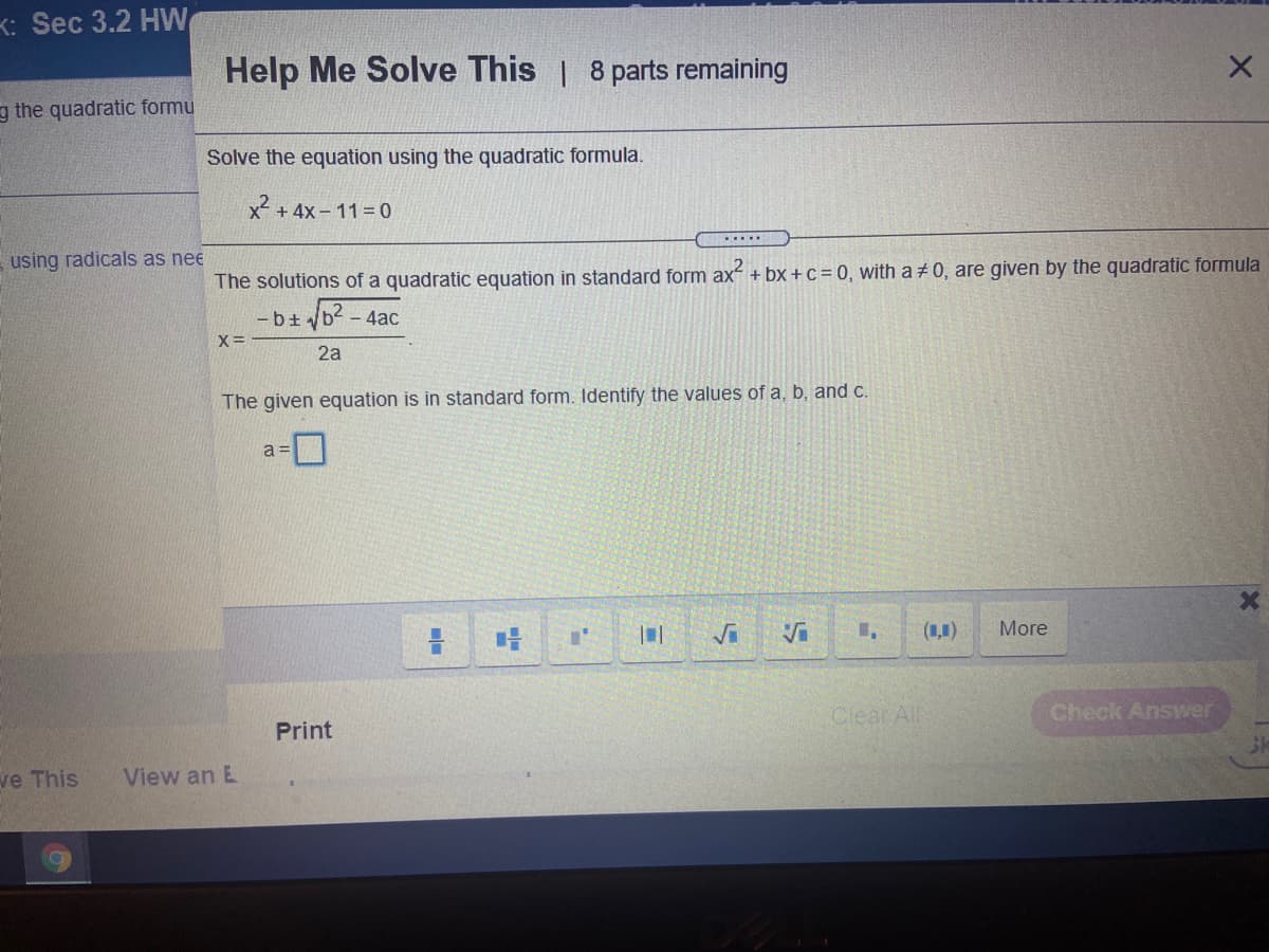 K: Sec 3.2 HW
Help Me Solve This | 8 parts remaining
g the quadratic formu
Solve the equation using the quadratic formula.
x² + 4x - 11 = 0
.....
using radicals as nee
The solutions of a quadratic equation in standard form ax + bx + c = 0, with a + 0, are given by the quadratic formula
- bt b - 4ac
2a
The given equation is in standard form. Identify the values of a, b, and c.
a =
(1,1)
More
Clear Al
Check Answer
Print
ve This
View an E
