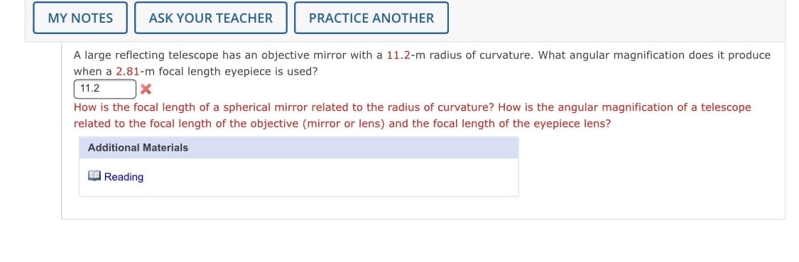 MY NOTES
ASK YOUR TEACHER
PRACTICE ANOTHER
A large reflecting telescope has an objective mirror with a 11.2-m radius of curvature. What angular magnification does it produce
when a 2.81-m focal length eyepiece is used?
11.2
How is the focal length of a spherical mirror related to the radius of curvature? How is the angular magnification of a telescope
related to the focal length of the objective (mirror or lens) and the focal length of the eyepiece lens?
Additional Materials
O Reading
