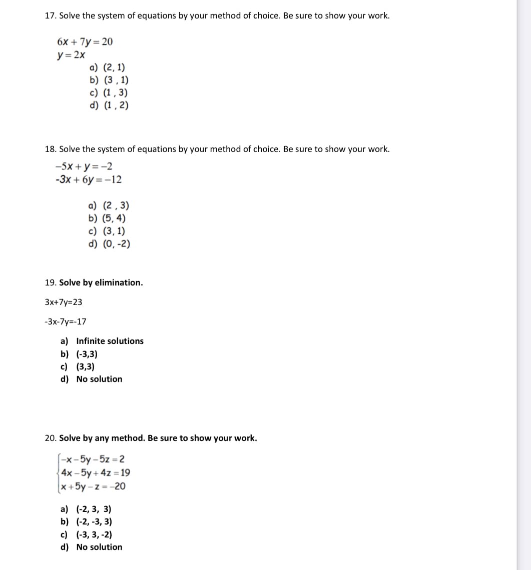 17. Solve the system of equations by your method of choice. Be sure to show your work.
6x + 7y= 20
y = 2x
a) (2, 1)
b) (3 , 1)
c) (1, 3)
d) (1 , 2)
18. Solve the system of equations by your method of choice. Be sure to show your work.
-5х + у%3D-2
-Зх + бу %3-12
a) (2, 3)
b) (5, 4)
c) (3, 1)
d) (0, -2)
19. Solve by elimination.
3x+7y=23
-3x-7y=-17
a) Infinite solutions
b) (-3,3)
с) (3,3)
d) No solution
20. Solve by any method. Be sure to show your work.
-х-5у-5z %3D2
4x - 5y + 4z = 19
x+5y – z = -20
a) (-2, 3, 3)
b) (-2, -3, 3)
с) (-3, 3, -2)
d) No solution
