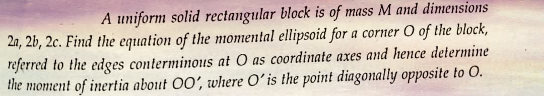 A uniform solid rectangular block is of mass M and dimensions
2a, 2b, 2c. Find the equation of the momental ellipsoid for a corner O of the block,
referred to the edges conterminous at O as coordinate axes and hence determine
the moment of inertia about OO', where O' is the point diagonally opposite to O.