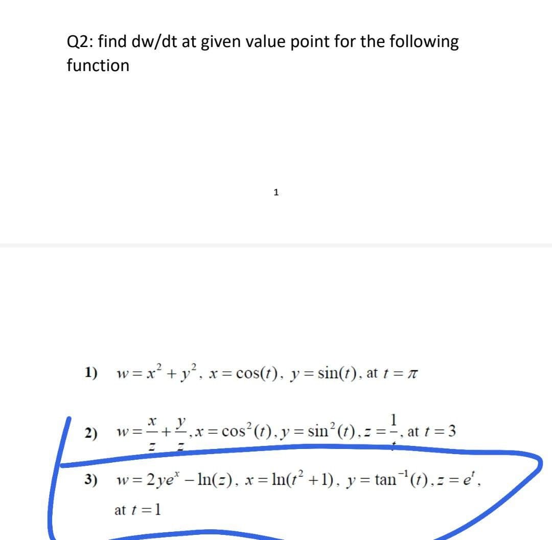Q2: find dw/dt at given value point for the following
function
1
1)
w = x² + y², x = cos(t), y = sin(t), at t = π
y
1
2)
W = =+=,x=
= cos² (t), y = sin²(t), z = =, at t = 3
3)
w = 2 ye* - ln(2), x = ln(t² + 1), y = tan¯¹(t), z = e¹,
at t = 1
