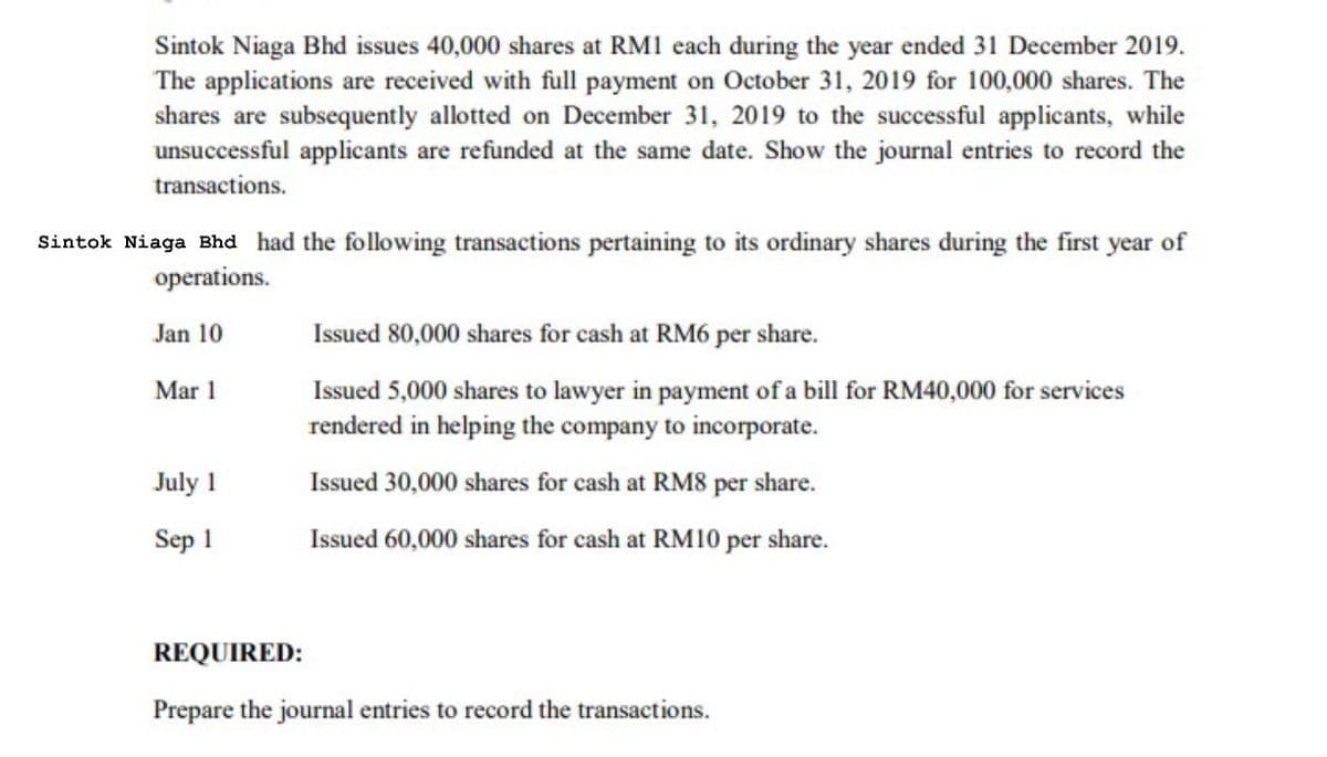 Sintok Niaga Bhd issues 40,000 shares at RM1 each during the year ended 31 December 2019.
The applications are received with full payment on October 31, 2019 for 100,000 shares. The
shares are subsequently allotted on December 31, 2019 to the successful applicants, while
unsuccessful applicants are refunded at the same date. Show the journal entries to record the
transactions.
Sintok Niaga Bhd had the following transactions pertaining to its ordinary shares during the first year of
operations.
Jan 10
Issued 80,000 shares for cash at RM6 per share.
Mar 1
Issued 5,000 shares to lawyer in payment of a bill for RM40,000 for services
rendered in helping the company to incorporate.
July 1
Issued 30,000 shares for cash at RM8 per share.
Sep 1
Issued 60,000 shares for cash at RM10 per share.
REQUIRED:
Prepare the journal entries to record the transactions.
