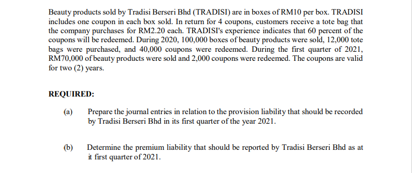 Beauty products sold by Tradisi Berseri Bhd (TRADISI) are in boxes of RM10 per box. TRADISI
includes one coupon in each box sold. In return for 4 coupons, customers receive a tote bag that
the company purchases for RM2.20 each. TRADISI's experience indicates that 60 percent of the
coupons will be redeemed. During 2020, 100,000 boxes of beauty products were sold, 12,000 tote
bags were purchased, and 40,000 coupons were redeemed. During the first quarter of 2021,
RM70,000 of beauty products were sold and 2,000 coupons were redeemed. The coupons are valid
for two (2) years.
REQUIRED:
(a)
Prepare the journal entries in relation to the provision liability that should be recorded
by Tradisi Berseri Bhd in its first quarter of the year 2021.
(b)
Determine the premium liability that should be reported by Tradisi Berseri Bhd as at
it first quarter of 2021.
