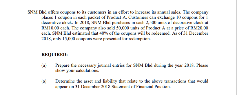 SNM Bhd offers coupons to its customers in an effort to increase its annual sales. The company
places 1 coupon in each packet of Product A. Customers can exchange 10 coupons for 1
decorative clock. In 2018, SNM Bhd purchases in cash 2,500 units of decorative clock at
RM10.00 each. The company also sold 50,000 units of Product A at a price of RM20.00
each. SNM Bhd estimated that 40% of the coupons will be redeemed. As of 31 December
2018, only 15,000 coupons were presented for redemption.
REQUIRED:
(a)
Prepare the necessary journal entries for SNM Bhd during the year 2018. Please
show your calculations.
(b)
Determine the asset and liability that relate to the above transactions that would
appear on 31 December 2018 Statement of Financial Position.

