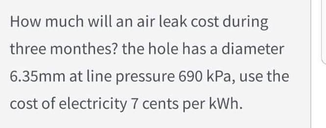 How much will an air leak cost during
three monthes? the hole has a diameter
6.35mm at line pressure 690 kPa, use the
cost of electricity 7 cents per kWh.
