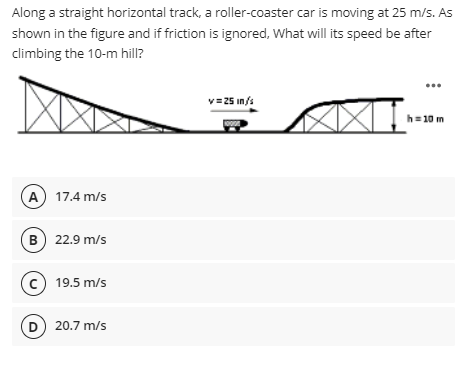Along a straight horizontal track, a roller-coaster car is moving at 25 m/s. As
shown in the figure and if friction is ignored, What will its speed be after
climbing the 10-m hill?
v=25 in/s
h= 10 m
A 17.4 m/s
B) 22.9 m/s
(c) 19.5 m/s
D) 20.7 m/s
