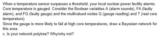When a temperature sensor surpasses a threshold, your local nuclear power facility alarms.
Core temperature is gauged. Consider the Boolean variables A (alarm sounds), FA (faulty
alarm), and FG (faulty gauge) and the multivalued nodes G (gauge reading) and T (real core
temperature).
Since the gauge is more likely to fail at high core temperatures, draw a Bayesian network for
this area.
c. Is your network polytree? Why/why not?