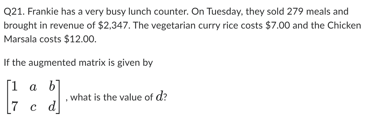 Q21. Frankie has a very busy lunch counter. On Tuesday, they sold 279 meals and
brought in revenue of $2,347. The vegetarian curry rice costs $7.00 and the Chicken
Marsala costs $12.00.
If the augmented matrix is given by
[1 a b
}}]
7 c d
9
what is the value of d?
