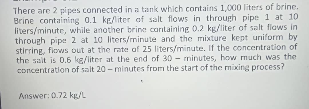 There are 2 pipes connected in a tank which contains 1,000 liters of brine.
Brine containing 0.1 kg/liter of salt flows in through pipe 1 at 10
liters/minute, while another brine containing 0.2 kg/liter of salt flows in
through pipe 2 at 10 liters/minute and the mixture kept uniform by
stirring, flows out at the rate of 25 liters/minute. If the concentration of
the salt is 0.6 kg/liter at the end of 30 – minutes, how much was the
concentration of salt 20- minutes from the start of the mixing process?
Answer: 0.72 kg/L
