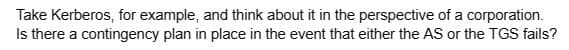 Take Kerberos, for example, and think about it in the perspective of a corporation.
Is there a contingency plan in place in the event that either the AS or the TGS fails?