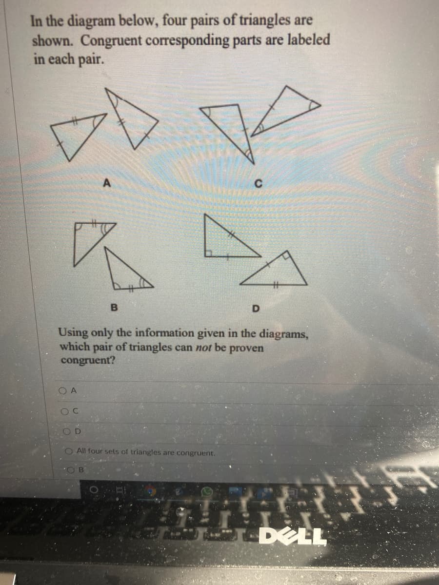 In the diagram below, four pairs of triangles are
shown. Congruent corresponding parts are labeled
in each pair.
D
Using only the information given in the diagrams,
which pair of triangles can not be proven
congruent?
O A
OD
O All four sets of triangles are congruent.
B.
DELL
