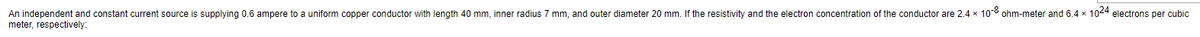 An independent and constant current source is supplying 0.6 ampere to a uniform copper conductor with length 40 mm, inner radius 7 mm, and outer diameter 20 mm. If the resistivity and the electron concentration of the conductor are 2.4 x 10-8 ohm-meter and 6.4 x 1024 electrons per cubic
meter, respectively: