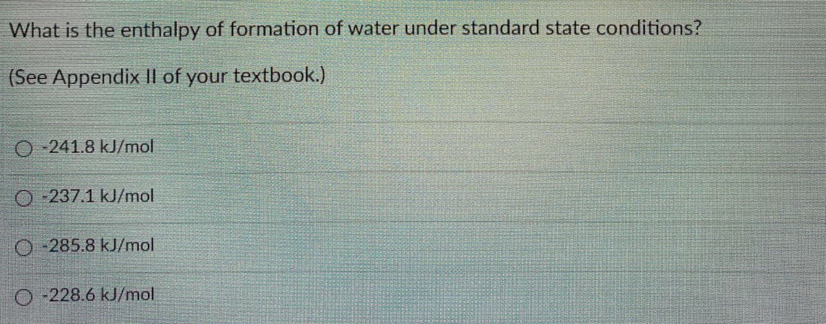 What is the enthalpy of formation of water under standard state conditions?
(See Appendix I| of your textbook.)
O-241.8 kJ/mol
O -237.1 kJ/mol
O-285.8 kJ/mol
O-228.6 kJ/mol

