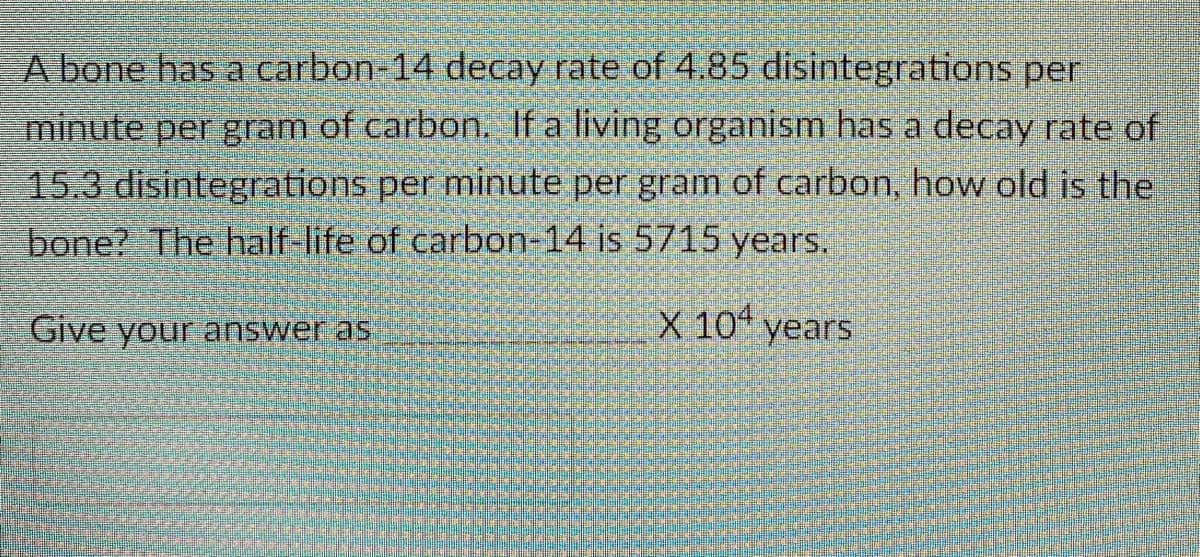 A bone has a carbon-14 decay rate of 4.85 disintegrations per
minute per gram of carbon. If a living organism has a decay rate of
153 disintegrations per minute per gram of carbon, how old is the
bone? The half-life of carbon-14 is 5715 years.
Give your answer as
X 10ª years

