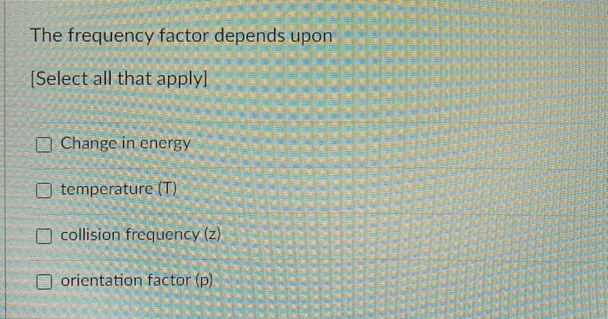 The frequency factor depends upon
Select all that applyl
O Change in energy
O temperature (T)
O collision frcquency (z)
orientation factor (p)
