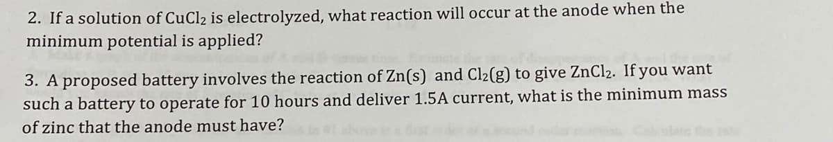 2. If a solution of CuCl2 is electrolyzed, what reaction will occur at the anode when the
minimum potential is applied?
3. A proposed battery involves the reaction of Zn(s) and Cl2(g) to give ZNC12. If you want
such a battery to operate for 10 hours and deliver 1.5A current, what is the minimum mass
of zinc that the anode must have?
