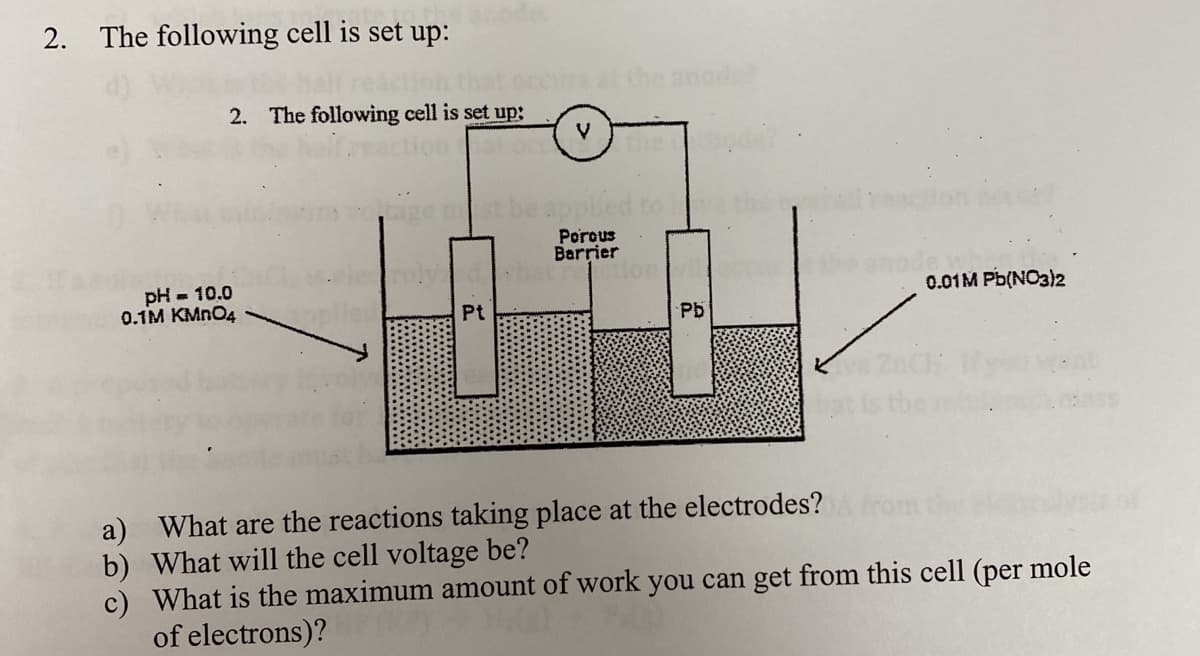 The following cell is set up:
2. The following cell is set up3;
V
Porous
Barrier
pH = 10.0
0.1м КМпO4
0.01M Pb(NO3)2
Pb
a) What are the reactions taking place at the electrodes?fro
b) What will the cell voltage be?
c) What is the maximum amount of work you can get from this cell (per mole
of electrons)?
2.
