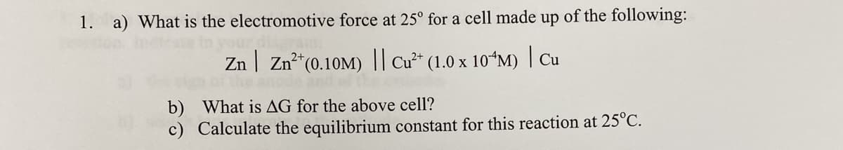 1. a) What is the electromotive force at 25° for a cell made up of the following:
Zn | Zn²*(0.10M) || Cu²* (1.0 x 10*M) | Cu
and
b) What is AG for the above cell?
c) Calculate the equilibrium constant for this reaction at 25°C.
