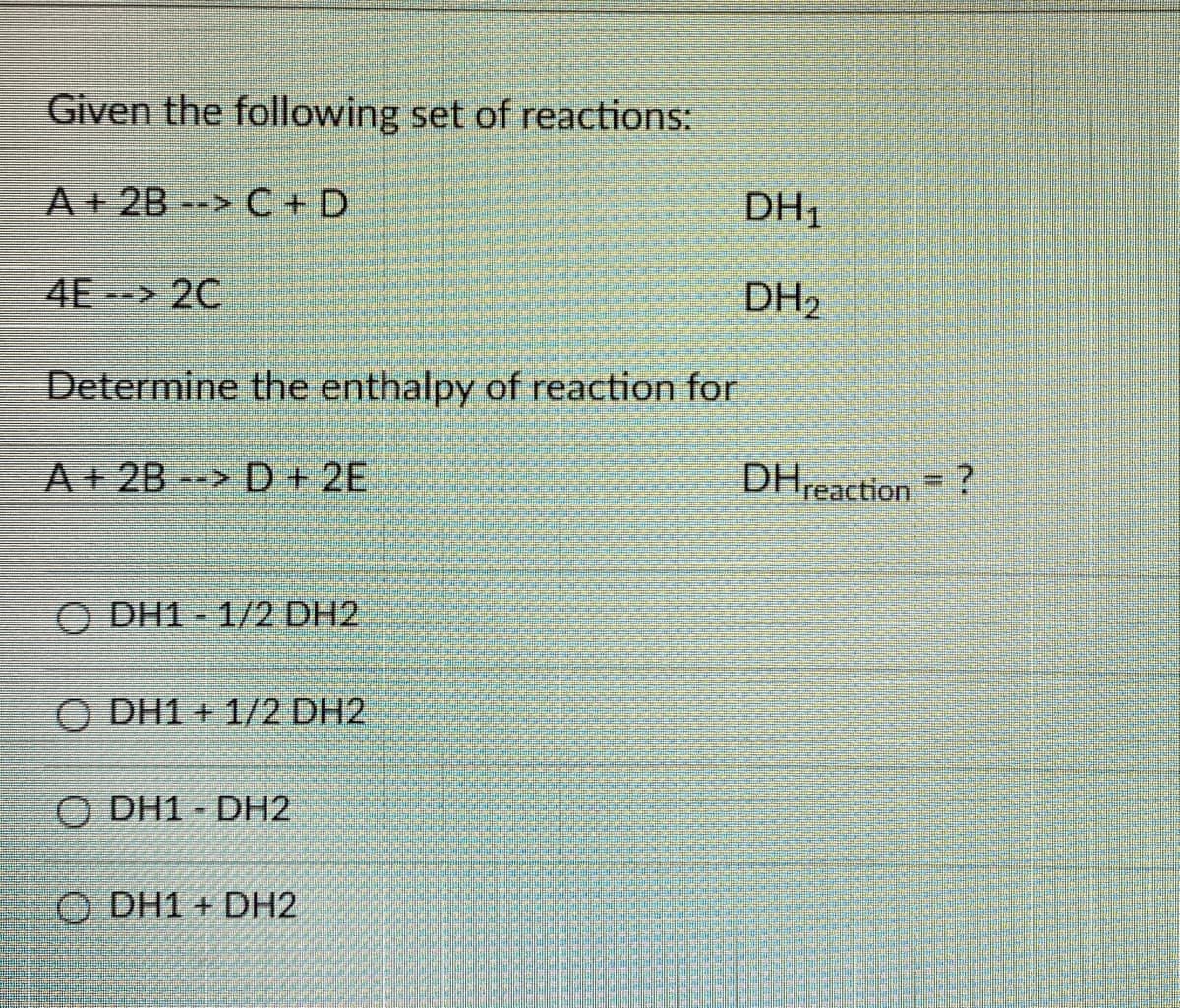 Given the following set of reactions:
A+ 2B --> C+ D
DH1
4E 2C
DH2
Determine the enthalpy of reaction for
A 28> D + 2E
DHreaction = ?
O DH1 - 1/2 DH2
O DH1 + 1/2 DH2
O DH1 - DH2
O DH1 + DH2
