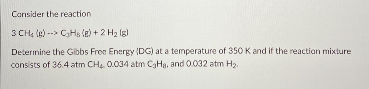 Consider the reaction
3 CH4 (g) --> C3H8 (g) + 2 H2 (g)
Determine the Gibbs Free Energy (DG) at a temperature of 350 K and if the reaction mixture
consists of 36.4 atm CH4, 0.034 atm C3H8, and 0.032 atm H2.
