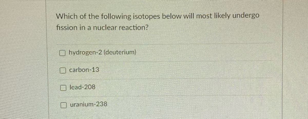 Which of the following isotopes below will most likely undergo
fission in a nuclear reaction?
O hydrogen-2 (deuterium)
carbon-13
O lead-208
Ouranium-238
