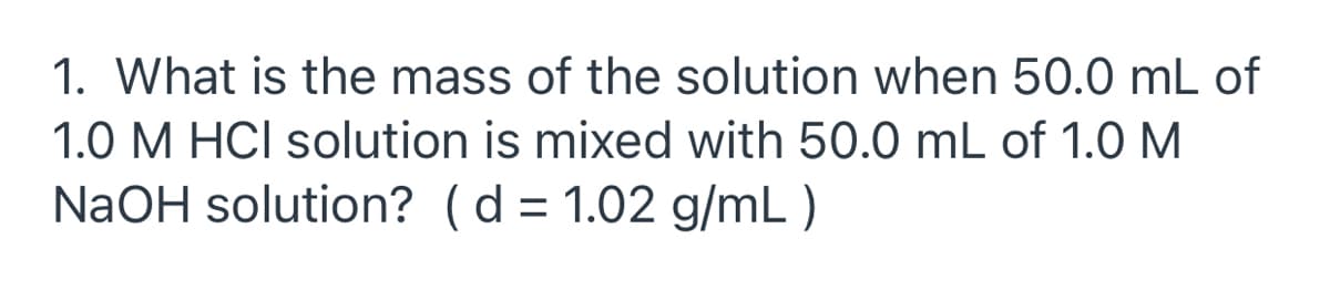 1. What is the mass of the solution when 50.0 mL of
1.0 M HCI solution is mixed with 50.0 mL of 1.0 M
NaOH solution? (d = 1.02 g/mL )
