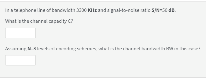 In a telephone line of bandwidth 3300 KHz and signal-to-noise ratio S/N=50 dB.
What is the channel capacity C?
Assuming N=8 levels of encoding schemes, what is the channel bandwidth BW in this case?

