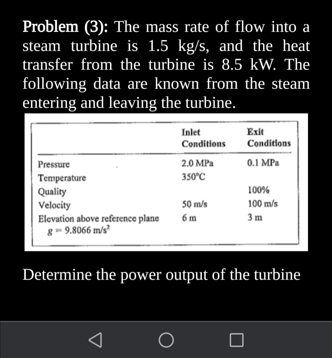 Problem (3): The mass rate of flow into a
steam turbine is 1.5 kg/s, and the heat
transfer from the turbine is 8.5 kW. The
following data are known from the steam
entering and leaving the turbine.
Inlet
Exit
Conditions
Conditions
Pressure
2.0 MPa
0.1 MPa
350°C
Temperature
Quality
Velocity
Elevation above reference plane
g = 9.8066 m/s²
100%
50 m/s
100 m/s
6 m
3 m
Determine the power output of the turbine

