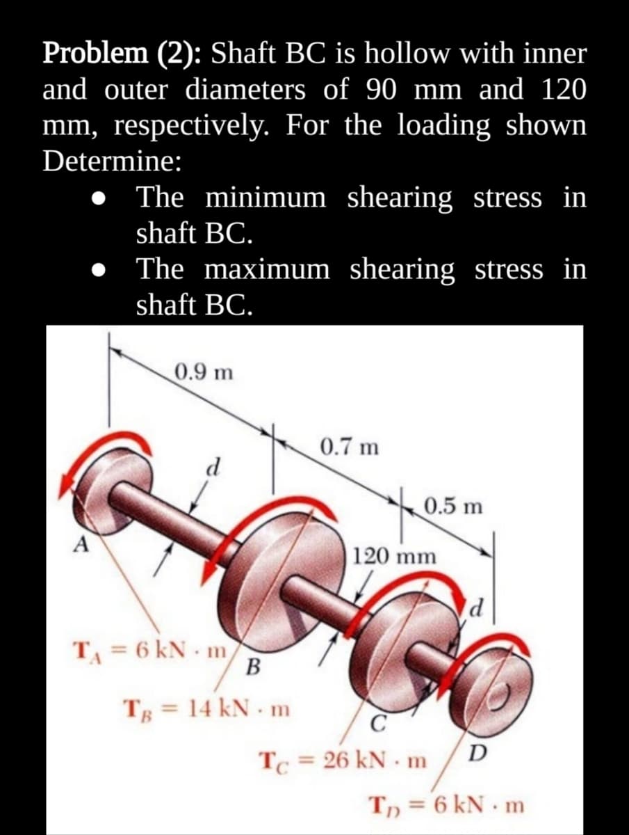 Problem (2): Shaft BC is hollow with inner
and outer diameters of 90 mm and 120
mm, respectively. For the loading shown
Determine:
• The minimum shearing stress in
shaft BC.
The maximum shearing stress in
shaft BC.
0.9 m
0.7 m
d
0.5 m
A
|120 mm
TA = 6 kN - m
В
Tg = 14 kN m
C
D
Tc = 26 kN - m
Tn = 6 kN · m
