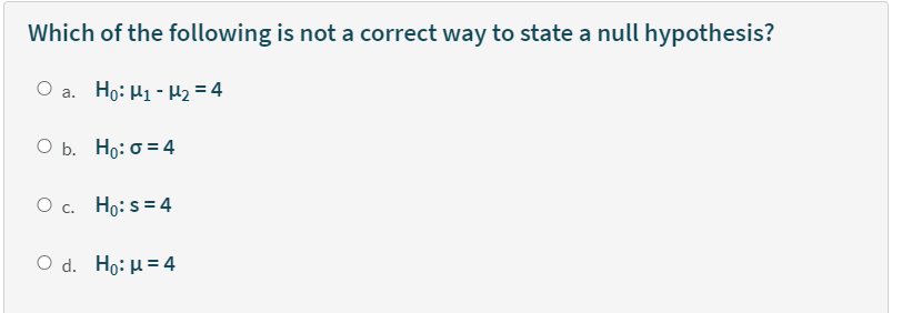 Which of the following is not a correct way to state a null hypothesis?
O a. Ho: H1 - µ2 = 4
O b. Ho: 0 = 4
O c. Ho: s = 4
O d. Ho: H= 4
