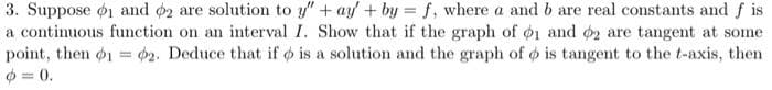 3. Suppose ø1 and o2 are solution to y" + ay +by = f, where a and b are real constants and f is
a continuous function on an interval I. Show that if the graph of o1 and o2 are tangent at some
point, then o1 = 62. Deduce that if o is a solution and the graph of o is tangent to the t-axis, then
%3D
0 = 0.
