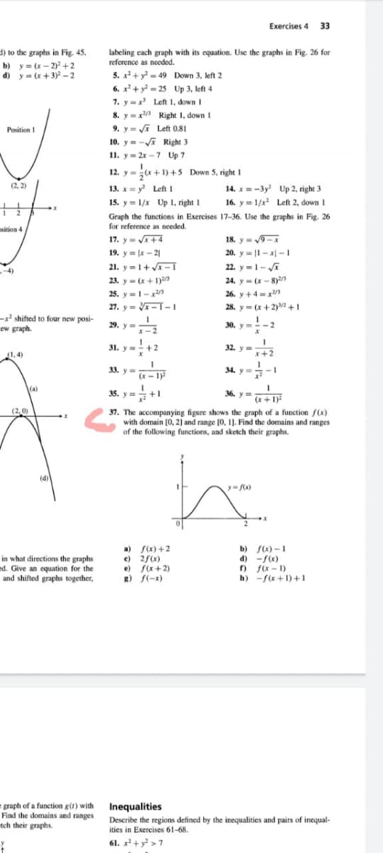 of the following functions, and sketch their graphs.
Exercises 4 33
d) to the graphs in Fig. 45.
b) y = (x – 2)+2
d) y = (x+3)2 - 2
labeling cach graph with its equation. Use the graphs in Fig. 26 for
reference as needed.
5. x+ y = 49 Down 3, left 2
6. x² + y - 25 Up 3, left 4
7. y=x Left 1, down I
8. y =x Right 1, down I
Position I
9. y= i Left 0.81
10. y = -Va Right 3
11. y = 2x -7 Up 7
12. y =(x +1) +5 Down 5, right 1
(2, 2)
13. x= y Left 1
14. x = -3y Up 2, right 3
15. y = 1/x Up 1, right 1
16. y = 1/x Left 2, down 1
Graph the functions in Exercises 17-36. Use the graphs in Fig. 26
for reference as needed.
osition 4
17. y= +4
18. y= 9-x
20. y = |1- x| -1
22. y =1- JA
19. y = x - 2|
21. y=1+ V – I
-4)
23. y- (x+I)a
24. y- (x- 8)2
25. y=-2/3
26. y +4=x/3
27. y = V- I-I
28. y= (x+2) +1
-x' shifted to four new posi-
ew graph
29. у
30. y=-2
X-2
31. y=-+2
32. y
(1,4)
x+2
33. y =
34. y= -1
(x - 1)2
(a)
35. y=
+1
36. у
(x+1)
(2,0)
37. The accompanying figure shows the graph of a function f(x)
with domain [0, 2) and range [0, 1). Find the domains and ranges
of the following functions, and sketch their graphs.
(d)
y=a)
in what directions the graphs
ed. Give an equation for the
and shifted graphs together,
a) f(x) +2
e) 2f(x)
e) f(x+2)
R) f(-x)
b) s) -1
d) -f(x)
o fix - 1)
h) -f(x+ 1) +1
graph of a function g(t) with Inequalities
Find the domains and ranges
tch their graphs.
Describe the regions defined by the inequalities and pairs of inequal-
ities in Exercises 61-68.
61. x+ y > 7
