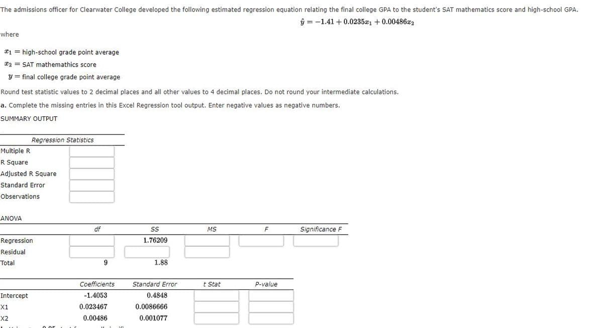 The admissions officer for Clearwater College developed the following estimated regression equation relating the final college GPA to the student's SAT mathematics score and high-school GPA.
ŷ = -1.41 + 0.0235a1 + 0.00486x2
where
*1 = high-school grade point average
23 = SAT mathemathics score
y = final college grade point average
Round test statistic values to 2 decimal places and all other values to 4 decimal places. Do not round your intermediate calculations.
a. Complete the missing entries in this Excel Regression tool output. Enter negative values as negative numbers.
SUMMARY OUTPUT
Regression Statistics
Multiple R
R Square
Adjusted R Square
Standard Error
Observations
ANOVA
df
MS
cance F
Regression
1.76209
Residual
Total
9
1.88
Coefficients
Standard Error
t Stat
p-value
Intercept
-1.4053
0.4848
X1
0.023467
0.0086666
X2
0.00486
0.001077
