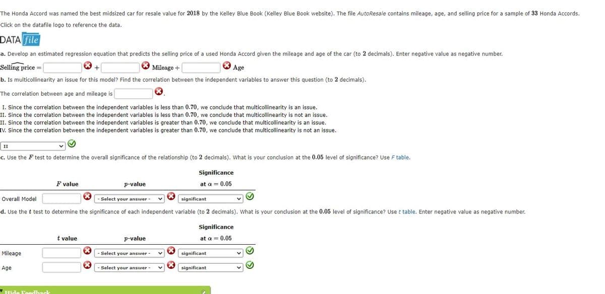 The Honda Accord was named the best midsized car for resale value for 2018 by the Kelley Blue Book (Kelley Blue Book website). The file AutoResale contains mileage, age, and selling price for a sample of 33 Honda Accords.
Click on the datafile logo to reference the data.
DATA File
a. Develop an estimated regression equation that predicts the selling price of a used Honda Accord given the mileage and age of the car (to 2 decimals). Enter negative value as negative number.
Selling price =
O Mileage +
Age
+
b. Is multicollinearity an issue for this model? Find the correlation between the independent variables to answer this question (to 2 decimals).
The correlation between age and mileage is
I. Since the correlation between the independent variables is less than 0.70, we conclude that multicollinearity is an issue.
II. Since the correlation between the independent variables is less than 0.70, we conclude that multicollinearity is not an issue.
II. Since the correlation between the independent variables is greater than 0.70, we conclude that multicollinearity is an issue.
IV. Since the correlation between the independent variables is greater than 0.70, we conclude that multicollinearity is not an issue.
II
c. Use the F test to determine the overall significance of the relationship (to 2 decimals). What is your conclusion at the 0.05 level of significance? Use F table.
Significance
F value
p-value
at a = 0.05
Overall Model
Select your answer -
significant
d. Use the t test to determine the significance of each independent variable (to 2 decimals). What is your conclusion at the 0.05 level of significance? Use t table. Enter negative value as negative number.
Significance
t value
p-value
at a = 0.05
Mileage
Select your answer
significant
Age
- Select your answer -
significant
Hide Feedback
