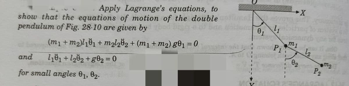 Apply Lagrange's equations, to
show that the equations of motion of the double
pendulum of Fig. 28-10 are given by
01
m1
P1
%3D
(m1 + m2)l81 + malz82 + (m1 + m2) g®1 = 0
l81+ lg82 + g®2 = 0
m2
P2
and
%3D
for small angles 01, 02.
