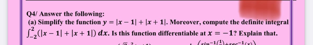 Q4/ Answer the following:
(a) Simplify the function y = |x – 1| + |x + 1|. Moreover, compute the definite integral
L(]x – 1| + |x + 1|) dx. Is this function differentiable at x = -1? Explain that.
(sin-1(4)+sec-1(r)
