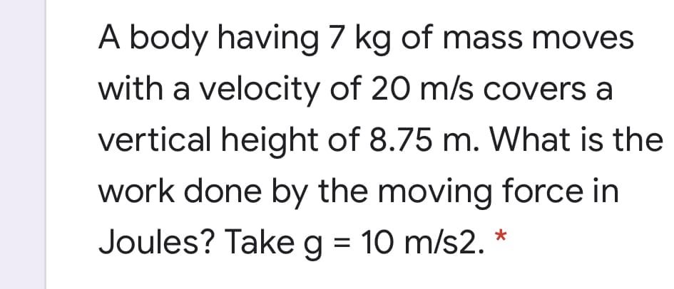 A body having 7 kg of mass moves
with a velocity of 20 m/s covers a
vertical height of 8.75 m. What is the
work done by the moving force in
Joules? Takeg = 10 m/s2. *
