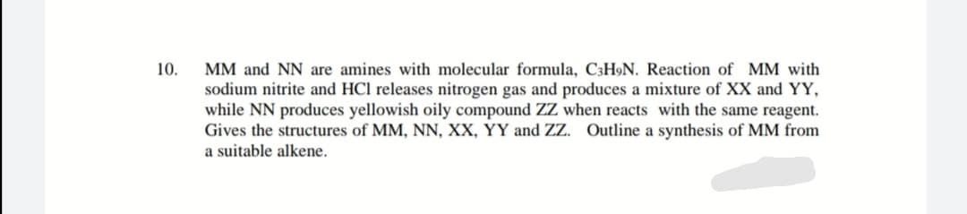 10.
MM and NN are amines with molecular formula, C3H9N. Reaction of MM with
sodium nitrite and HCl releases nitrogen gas and produces a mixture of XX and YY,
while NN produces yellowish oily compound ZZ when reacts with the same reagent.
Gives the structures of MM, NN, XX, YY and ZZ. Outline a synthesis of MM from
a suitable alkene.
