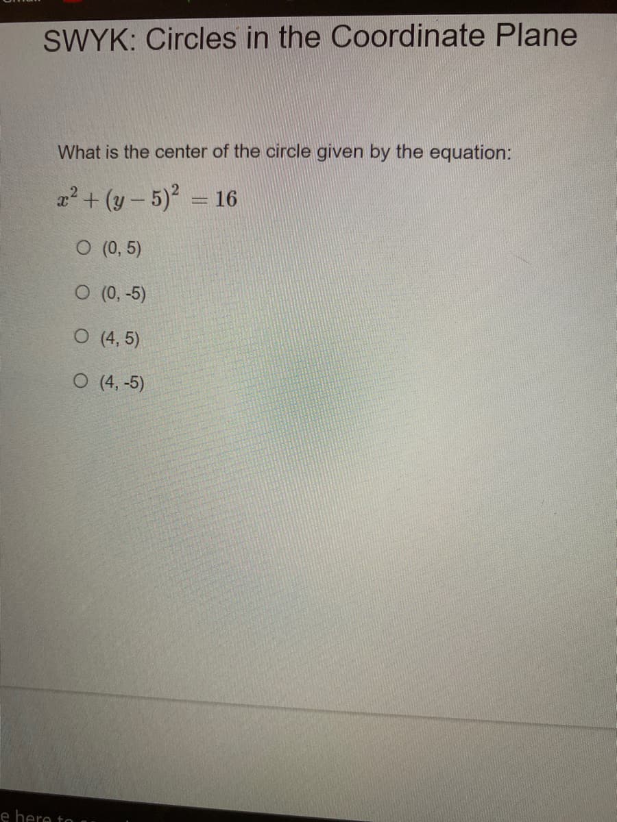 SWYK: Circles in the Coordinate Plane
What is the center of the circle given by the equation:
x2 + (y - 5) = 16
O (0, 5)
O (0, -5)
O (4, 5)
O (4, -5)
e here to
