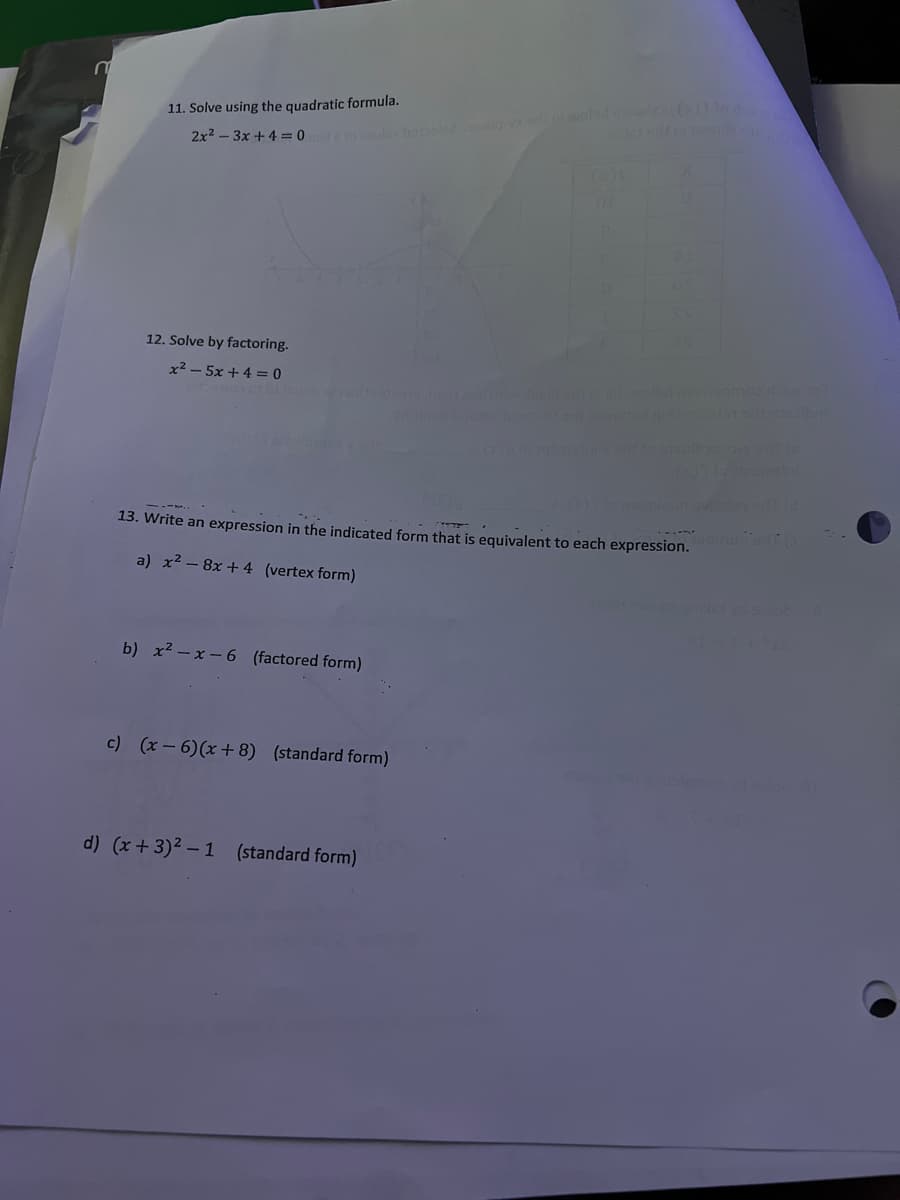 11. Solve using the quadratic formula.
han lo walad waa 1
2x2 - 3x + 4 = 0
12. Solve by factoring.
x² – 5x +4 = 0
wolod nosgmao o
miniog
13. Write an expression in the indicated form that is equivalent to each expression.
a) x2 – 8x + 4 (vertex form)
b) x2 – x - 6 (factored form)
c) (x - 6)(x+ 8) (standard form)
d) (x + 3)2 – 1 (standard form)
