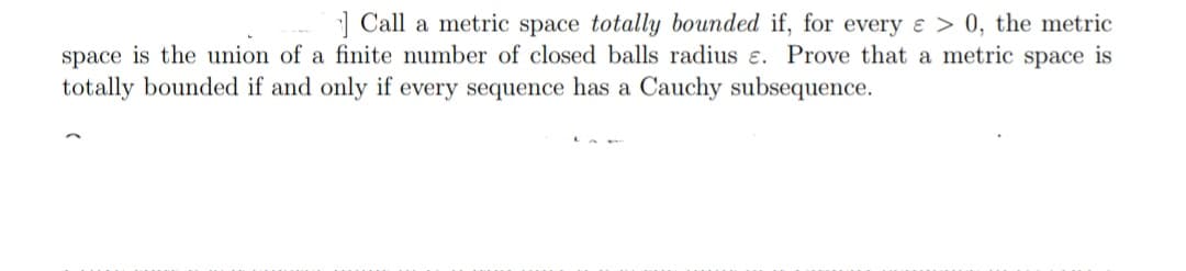 1 Call a metric space totally bounded if, for every e > 0, the metric
space is the union of a finite number of closed balls radius e. Prove that a metric space is
totally bounded if and only if every sequence has a Cauchy subsequence.
