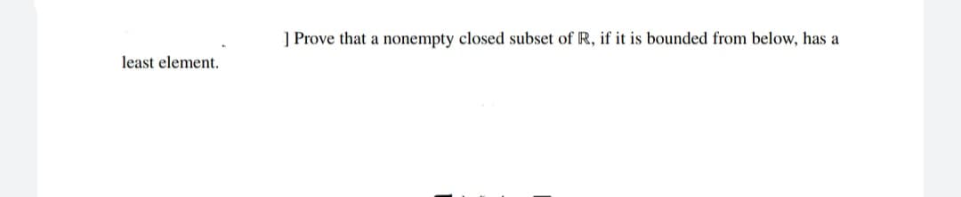 ] Prove that a nonempty closed subset of R, if it is bounded from below, has a
least element.
