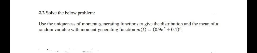 2.2 Solve the below problem:
Use the uniqueness of moment-generating functions to give the distribution and the mean of a
random variable with moment-generating function m(t) = (0.9et + 0.1)6.
