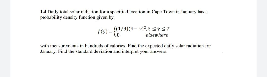 1.4 Daily total solar radiation for a specified location in Cape Town in January has a
probability density function given by
(1/9)(4- y)²,5 < ys7
10,
f(y) =
elsewhere
with measurements in hundreds of calories. Find the expected daily solar radiation for
January. Find the standard deviation and interpret your answers.
